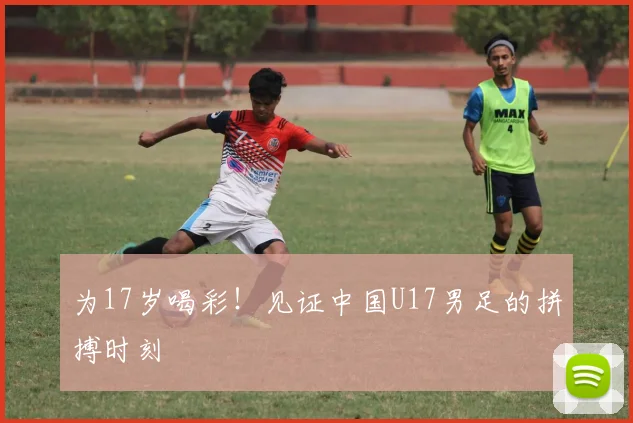 为17岁喝彩!见证中国U17男足的拼搏时刻