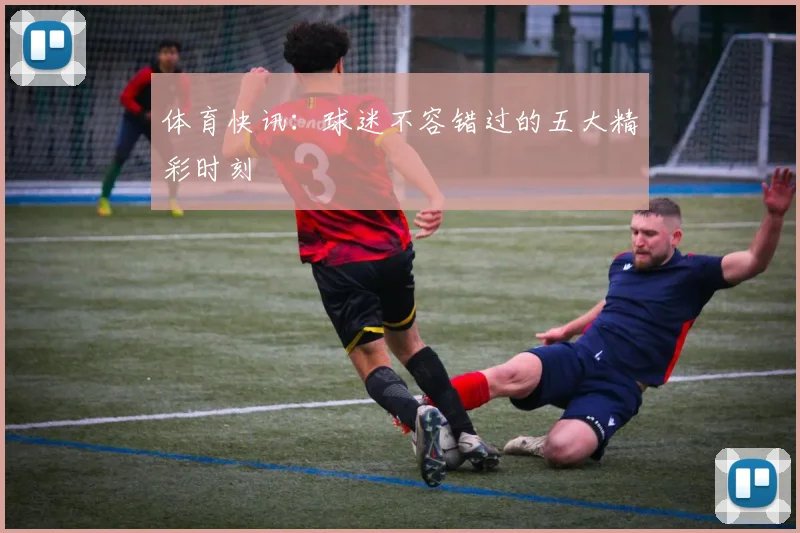 体育快讯:球迷不容错过的五大精彩时刻
