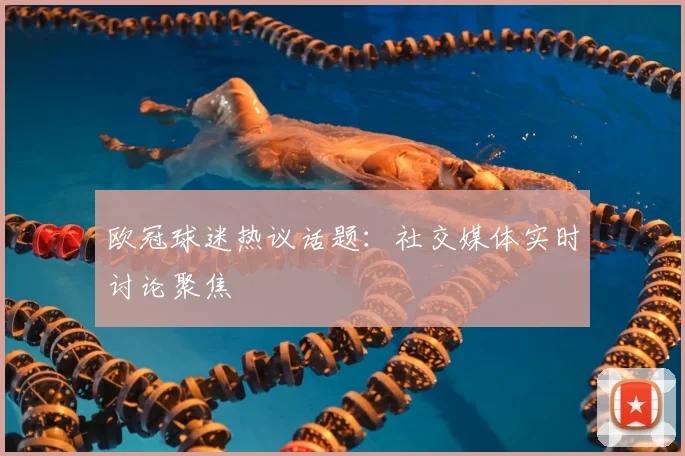 欧冠球迷热议话题:社交媒体实时讨论聚焦