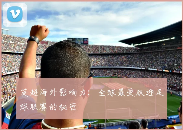 英超海外影响力:全球最受欢迎足球联赛的秘密