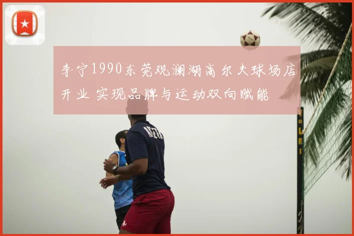 李宁1990东莞观澜湖高尔夫球场店开业 实现品牌与运动双向赋能