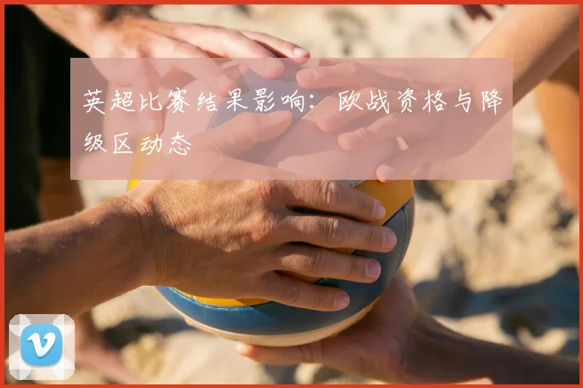 英超比赛结果影响:欧战资格与降级区动态