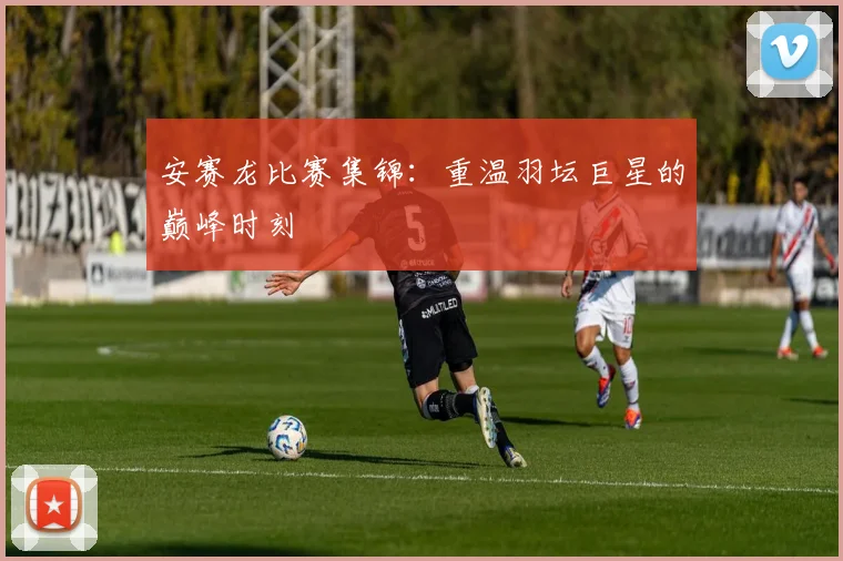 安赛龙比赛集锦：重温羽坛巨星的巅峰时刻