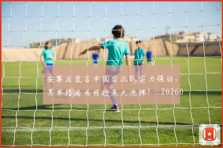 安赛龙直言中国台北队实力强劲,男单格局或将迎来大洗牌!_20260526073718
