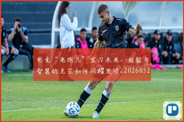电竞“老炮儿”宝刀未老，经验与智慧的光芒如何闪耀奖项_20260526085529