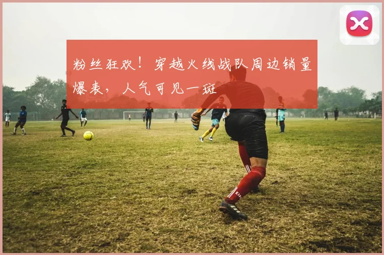 粉丝狂欢!穿越火线战队周边销量爆表,人气可见一斑