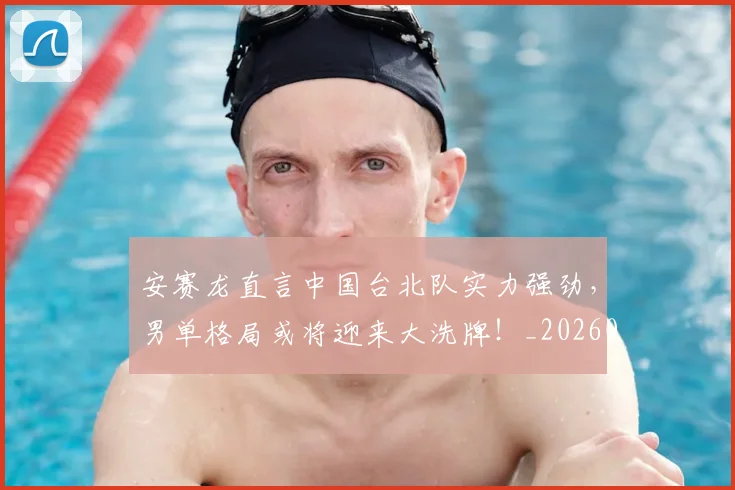 安赛龙直言中国台北队实力强劲,男单格局或将迎来大洗牌!_20260526073718